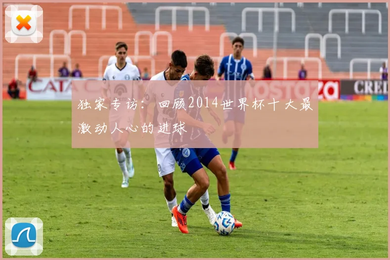 独家专访：回顾2014世界杯十大最激动人心的进球