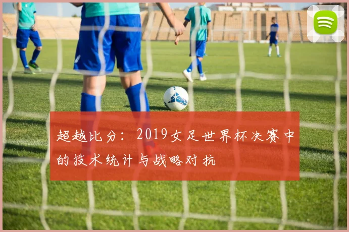 超越比分：2019女足世界杯决赛中的技术统计与战略对抗
