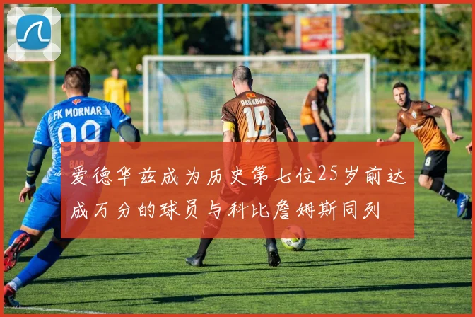爱德华兹成为历史第七位25岁前达成万分的球员与科比詹姆斯同列